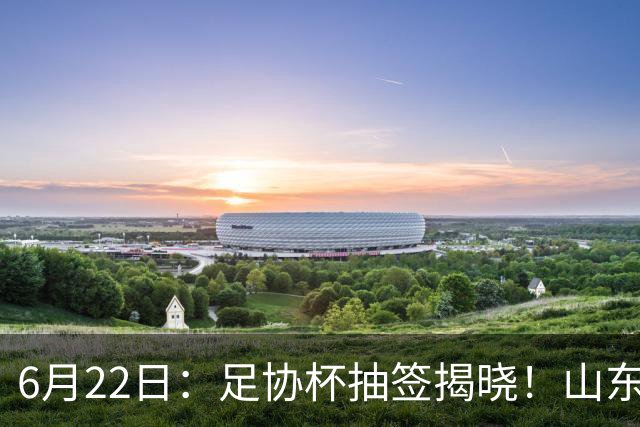 6月22日：足协杯抽签揭晓！山东泰山能否靠“神签”避开海港申花，逆袭卫冕？